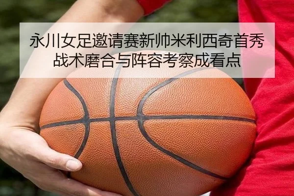 永川女足邀请赛新帅米利西奇首秀 战术磨合与阵容考察成看点
